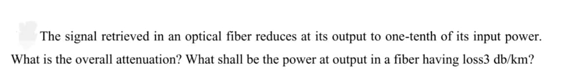 The signal retrieved in an optical fiber reduces at its output to one-tenth of its input power.
What is the overall attenuation? What shall be the power at output in a fiber having loss3 db/km?
