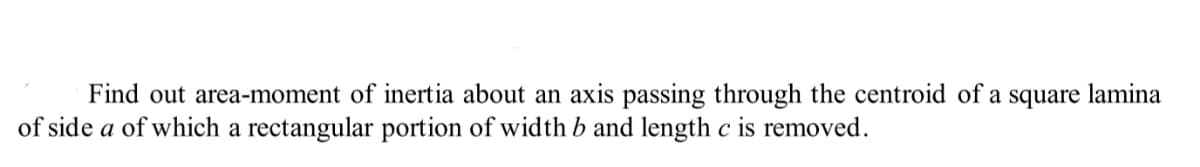 Find out area-moment of inertia about an axis passing through the centroid of a square lamina
of side a of which a rectangular portion of width b and length c is removed.
