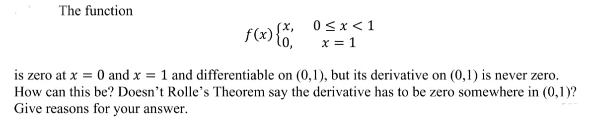 The function
0 < x < 1
f(x){'
X = 1
is zero at x = 0 and x = 1 and differentiable on (0,1), but its derivative on (0,1) is never zero.
How can this be? Doesn't Rolle's Theorem say the derivative has to be zero somewhere in (0,1)?
Give reasons for
your answer.
