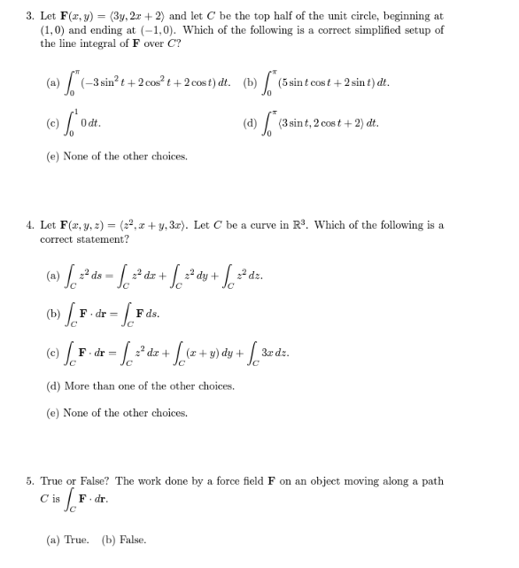 3. Let F(x, y) (3y, 2x + 2) and let C be the top half of the unit circle, beginning at
(1,0) and ending at (-1,0). Which of the following is a correct simplified setup of
the line integral of F over C?
(a) (-3 sin²t+2 cos²t+2 cost) dt. (b) f (5 sint cost + 2 sin t) dt.
(d) (3 sint, 2 cost + 2) dt.
(c) Odt
(e) None of the other choices.
4. Let F(x, y, z) = (22,x+y, 3x). Let C be a curve in R³. Which of the following is a
correct statement?
a) [ 2² ds = [ ²
F.dr =
(c) F F.dr=
C is
2² dr +
1²
F. dr.
+ √√ ²² dy +¸
+ √2²0
2² dz.
F ds.
· [ ²² dx + f (x + y) dy + + [ 3a dz.
(d) More than one of the other choices.
(e) None of the other choices.
5. True or False? The work done by a force field F on an object moving along a path
[₁
(a) True. (b) False.