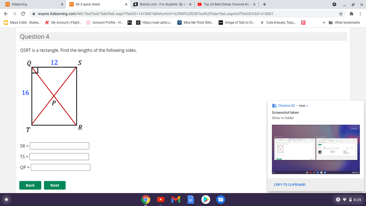 its itslearning
06.3 quick check
B Brainly.com - For students. By st x
O Top 20 Best Disney Channel Mov x
+
A wayne.itslearning.com/Ntt/Test Tool/TakeTest.aspx?TestID=1410881&ReturnUrl=%2fNtt%2fEditTool%2fViewTest.aspx%3fTestID%3d1410881
Maya Cobb - States.
FC My Account | Flight..
Account Profile - Vi.
z https://user.zaful.c.
D Miss Me Thick Stitc.
Image of Talk Is Ch.
y Cute Dresses, Tops.
R
Other bookmarks
>>
Question 4
QSRT is a rectangle. Find the lengths of the following sides.
12
S
16
A Chrome OS · now a
Screenshot taken
Show in folder
R
T
SR =
TS =
QP =
Вack
Next
COPY TO CLIPBOARD
6 9 i 8:25
