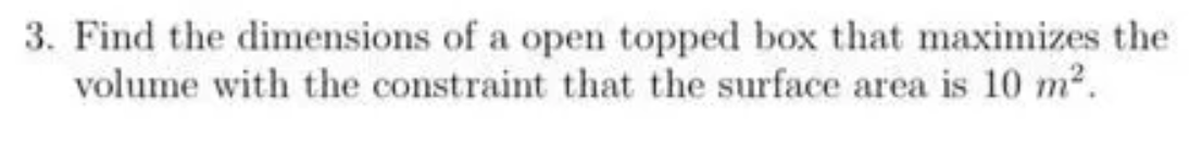 3. Find the dimensions of a open topped box that maximizes the
volume with the constraint that the surface area is 10 m2.
