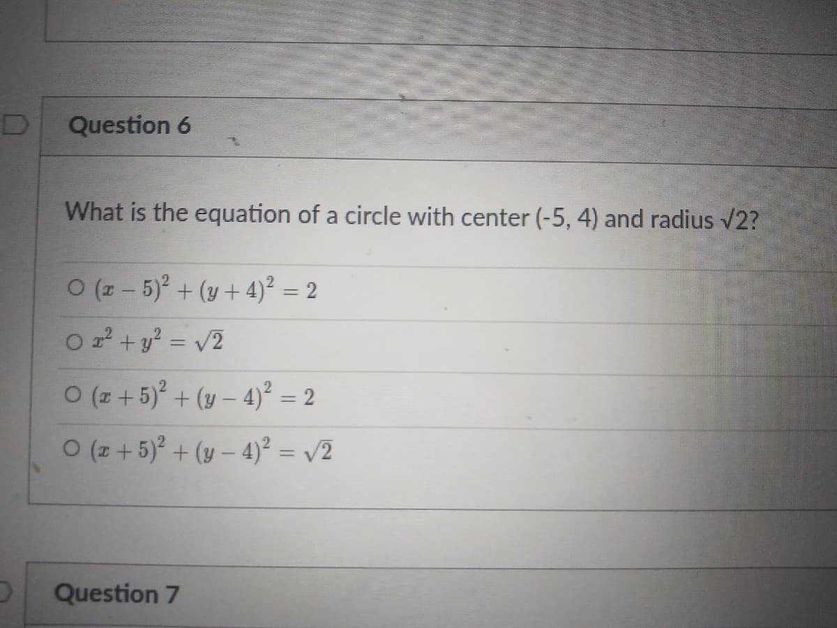 Question 6
What is the equation of a circle with center (-5, 4) and radius v2?
0 (z - 5) + (y+ 4)² = 2
O 2 + y? = v2
%3D
O (z + 5) + (v – 4)² = 2
O (z + 5)? + (y – 4)² = /2
Question 7
