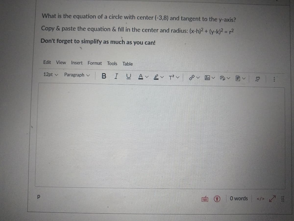 What is the equation of a circle with center (-3,8) and tangent to the y-axis?
Copy & paste the equation & fill in the center and radius: (x-h)2 + (y-k)2 = r2
Don't forget to simplify as much as you can!
Edit View Insert Format Tools Table
12pt v
Paragraph v
BIU
O words
</> /
...
Da
