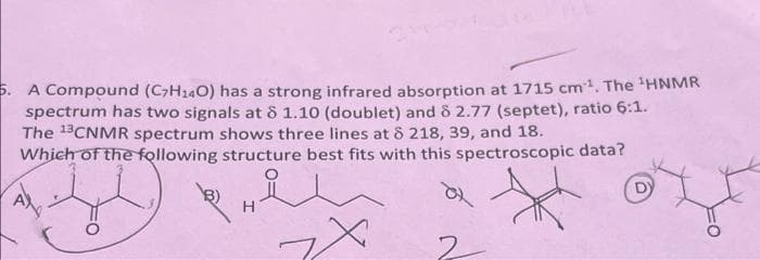 5. A Compound (C7H140) has a strong infrared absorption at 1715 cm³¹. The ¹HNMR
spectrum has two signals at 8 1.10 (doublet) and 8 2.77 (septet), ratio 6:1.
The 13CNMR spectrum shows three lines at 8 218, 39, and 18.
Which of the following structure best fits with this spectroscopic data?
X
H
?