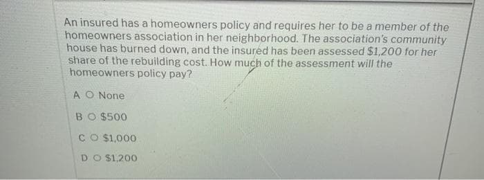 An insured has a homeowners policy and requires her to be a member of the
homeowners association in her neighborhood. The association's community
house has burned down, and the insured has been assessed $1,200 for her
share of the rebuilding cost. How much of the assessment will the
homeowners policy pay?
A O None
BO $500
CO $1,000
DO $1,200