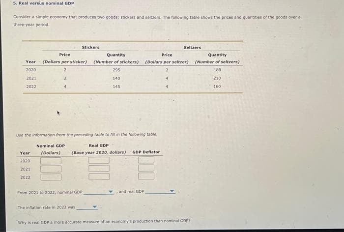 5. Real versus nominal GDP
Consider a simple economy that produces two goods: stickers and seltzers. The following table shows the prices and quantities of the goods over a
three-year period.
Price
Year (Dollars per sticker)
2020
2
2021
2
2022
Stickers
Year
2020
2021
2022
From 2021 to 2022, nominal GDP
The inflation rate in 2022 was
Quantity
(Number of stickers)
295
Use the information from the preceding table to fill in the following table.
Nominal GDP
Real GDP
(Dollars)
(Base year 2020, dollars) GDP Deflator
140
145
and real GDP
Seltzers
Price
(Dollars per seltzer)
2
4
4
Why is real GDP a more accurate measure of an economy's production than nominal GDP?-
Quantity
(Number of seltzers)
180
210
160