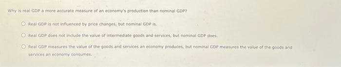 Why is real GDP a more accurate measure of an economy's production than nominal GDP?
Real GDP is not influenced by price changes, but nominal GDP is.
Real GDP does not include the value of intermediate goods and services, but nominal GDP does.
Real GDP measures the value of the goods and services an economy produces, but nominal GDP measures the value of the goods and
services an economy consumes.