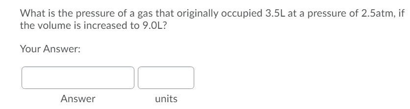 What is the pressure of a gas that originally occupied 3.5L at a pressure of 2.5atm, if
the volume is increased to 9.0L?
Your Answer:
Answer
units
