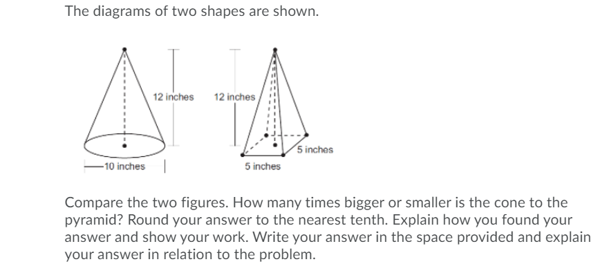 The diagrams of two shapes are shown.
12 inches
12 inches
5 inches
-10 inches
5 inches
Compare the two figures. How many times bigger or smaller is the cone to the
pyramid? Round your answer to the nearest tenth. Explain how you found your
answer and show your work. Write your answer in the space provided and explain
your answer in relation to the problem.
