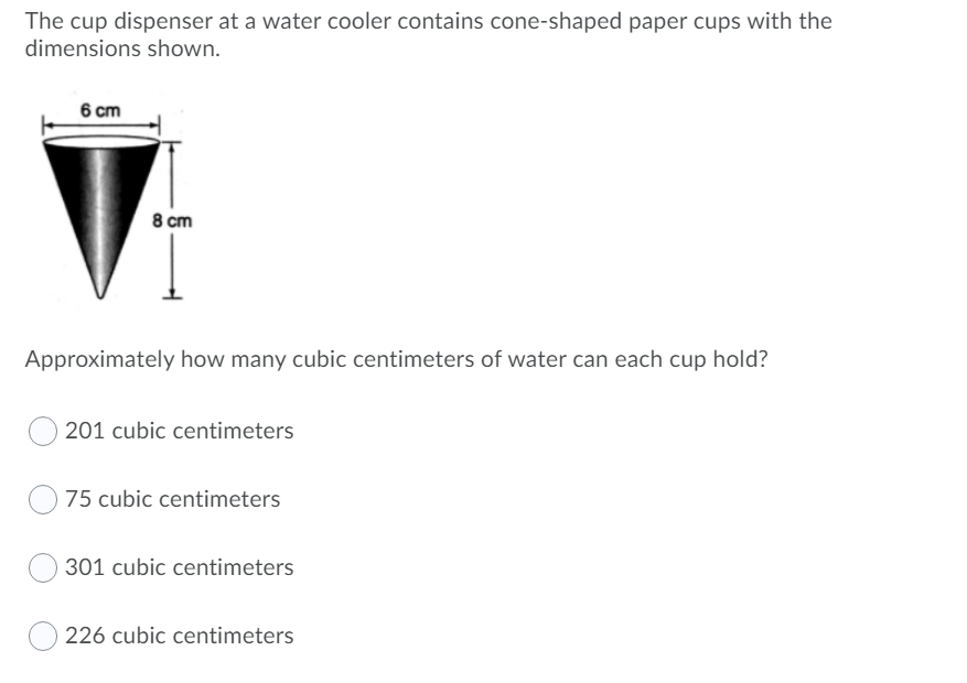 The cup dispenser at a water cooler contains cone-shaped paper cups with the
dimensions shown.
6 cm
8 cm
Approximately how many cubic centimeters of water can each cup hold?
201 cubic centimeters
75 cubic centimeters
301 cubic centimeters
O 226 cubic centimeters
