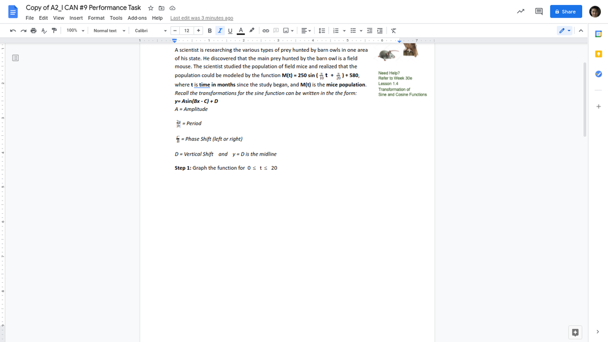 Copy of A2_I CAN #9 Performance Task * O O
6 Share
File Edit View Insert Format Tools Add-ons Help
Last edit was 3 minutes ago
A, T
+ BI U A
1E E - B - E E
100%
Normal text
Calibri
-
12
30
2. | 3
4
A scientist is researching the various types of prey hunted by barn owls in one area
of his state. He discovered that the main prey hunted by the barn owl is a field
mouse. The scientist studied the population of field mice and realized that the
Need Help?
Refer to Week 30e
Lesson 1.4
population could be modeled by the function M(t) = 250 sin (4 t + 4) + 580,
where t is time in months since the study began, and M(t) is the mice population.
Recall the transformations for the sine function can be written in the the form:
Transformation of
Sine and Cosine Functions
y= Asin(Bx - C) + D
A = Amplitude
2 = Period
= Phase Shift (left or right)
D = Vertical Shift and y = D is the midline
Step 1: Graph the function for 0s ts 20
>
