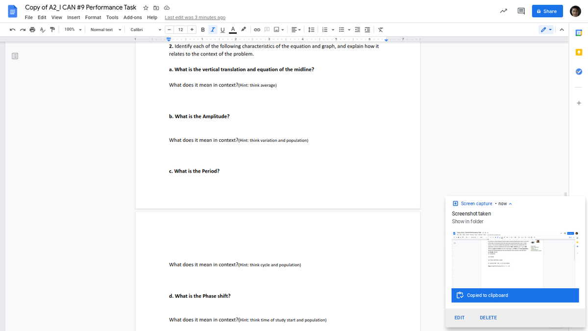 Copy of A2_I CAN #9 Performance Task * O O
6 Share
File Edit View Insert Format Tools Add-ons Help
Last edit was 3 minutes ago
A, T
+ BI U A
E - E - E E
100%
Normal text
Calibri
12
30
1
2. Identify each of the following characteristics of the equation and graph, and explain how it
relates to the context of the problem.
a. What is the vertical translation and equation of the midline?
What does it mean in context?(Hint: think average)
b. What is the Amplitude?
What does it mean in context?(Hint: think variation and population)
c. What is the Period?
O Screen capture · now A
Screenshot taken
Show in folder
....A
What does it mean in context?(Hint: think cycle and population)
mne t
d. What is the Phase shift?
O Copied to clipboard
EDIT
DELETE
What does it mean in context?(Hint: think time of study start and population)
