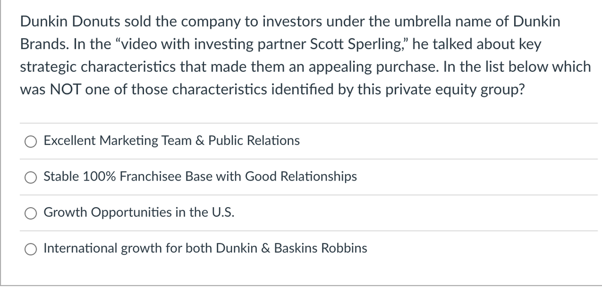 Dunkin Donuts sold the company to investors under the umbrella name of Dunkin
Brands. In the "video with investing partner Scott Sperling," he talked about key
strategic characteristics that made them an appealing purchase. In the list below which
was NOT one of those characteristics identified by this private equity group?
Excellent Marketing Team & Public Relations
Stable 100% Franchisee Base with Good Relationships
Growth Opportunities in the U.S.
International growth for both Dunkin & Baskins Robbins