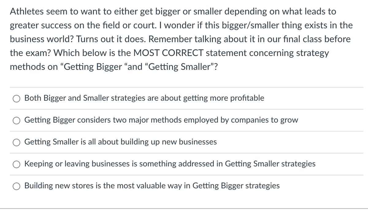 Athletes seem to want to either get bigger or smaller depending on what leads to
greater success on the field or court. I wonder if this bigger/smaller thing exists in the
business world? Turns out it does. Remember talking about it in our final class before
the exam? Which below is the MOST CORRECT statement concerning strategy
methods on "Getting Bigger "and "Getting Smaller"?
Both Bigger and Smaller strategies are about getting more profitable
Getting Bigger considers two major methods employed by companies to grow
Getting Smaller is all about building up new businesses
Keeping or leaving businesses is something addressed in Getting Smaller strategies
Building new stores is the most valuable way in Getting Bigger strategies