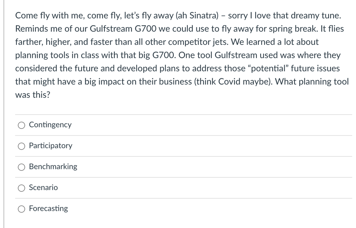 Come fly with me, come fly, let's fly away (ah Sinatra) - sorry I love that dreamy tune.
Reminds me of our Gulfstream G700 we could use to fly away for spring break. It flies
farther, higher, and faster than all other competitor jets. We learned a lot about
planning tools in class with that big G700. One tool Gulfstream used was where they
considered the future and developed plans to address those "potential" future issues
that might have a big impact on their business (think Covid maybe). What planning tool
was this?
O Contingency
Participatory
Benchmarking
Scenario
O Forecasting