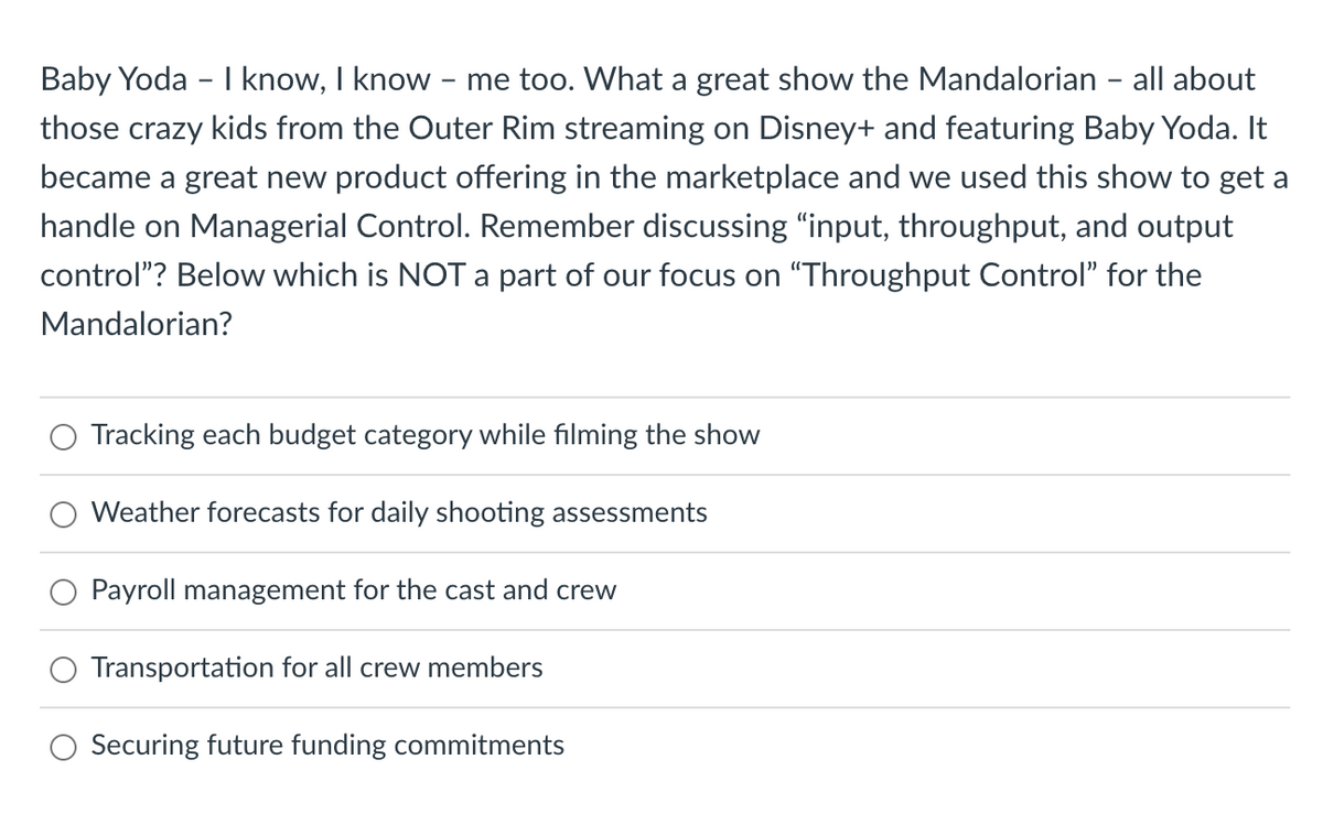 Baby Yoda - I know, I know - me too. What a great show the Mandalorian - all about
those crazy kids from the Outer Rim streaming on Disney+ and featuring Baby Yoda. It
became a great new product offering in the marketplace and we used this show to get a
handle on Managerial Control. Remember discussing "input, throughput, and output
control”? Below which is NOT a part of our focus on "Throughput Control” for the
Mandalorian?
Tracking each budget category while filming the show
Weather forecasts for daily shooting assessments
Payroll management for the cast and crew
Transportation for all crew members
Securing future funding commitments