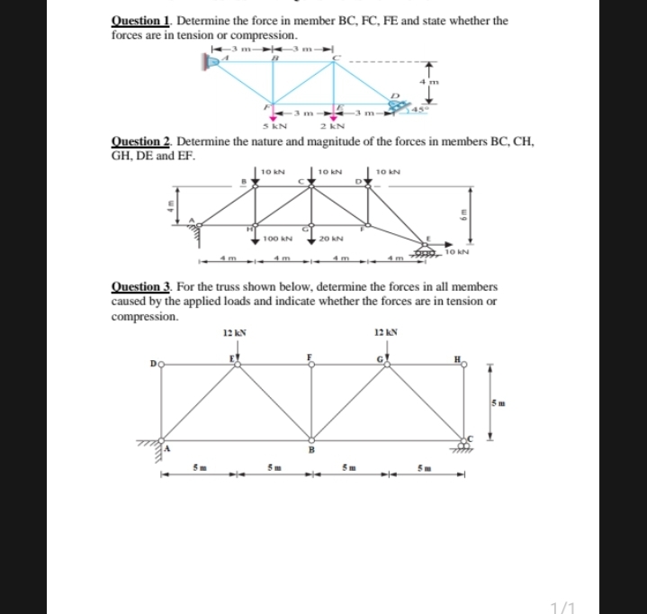 Question 1. Determine the force in member BC, FC, FE and state whether the
forces are in tension or compression.
-3 m 3.
Question 2. Determine the nature and magnitude of the forces in members BC, CH,
GH, DE and EF.
10 kN
10 kN
10 kN
100 kN
20 kN
10 kN
Question 3. For the truss shown below, determine the forces in all members
caused by the applied loads and indicate whether the forces are in tension or
compression.
12 AN
12 AN
DO
5 m
5m
5 m
5 m
1/1
