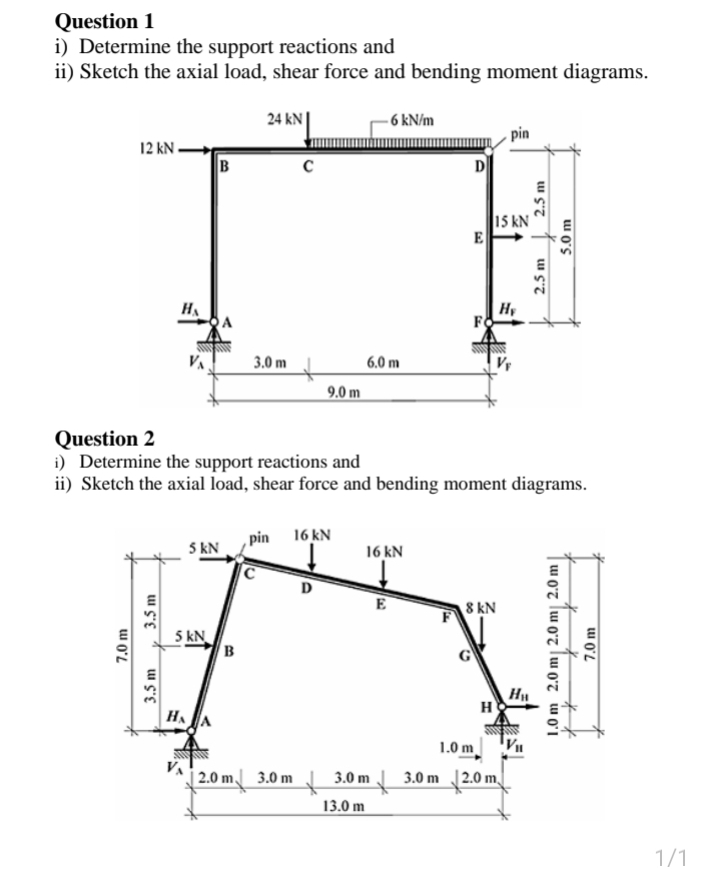 Question 1
i) Determine the support reactions and
ii) Sketch the axial load, shear force and bending moment diagrams.
24 kN|
- 6 kN/m
pin
12 kN -
B
D
15 kN
E
HA
Hy
3.0 m
6.0 m
9.0 m
Question 2
i) Determine the support reactions and
ii) Sketch the axial load, shear force and bending moment diagrams.
, pin 16 kN
5 kN
16 kN
D
E
8 kN
5 kN
B
H
HAA
1.0 m
| 2.0 m 3.0 m J 3.0 m
3.0 m 2.0 m.
13.0 m
1/1
7.0 m
3.5 m
2.5 m
2.5 m
1.0 m 2.0 m| 2.0 m| 2.0 m |
5.0 m
7.0 m
