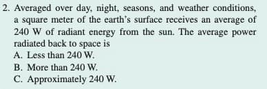 2. Averaged over day, night, seasons, and weather conditions,
a square meter of the earth's surface receives an average of
240 W of radiant energy from the sun. The average power
radiated back to space is
A. Less than 240 W.
B. More than 240 W.
C. Approximately 240 W.
