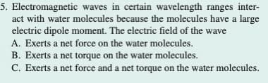 5. Electromagnetic waves in certain wavelength ranges inter-
act with water molecules because the molecules have a large
electric dipole moment. The electric field of the wave
A. Exerts a net force on the water molecules.
B. Exerts a net torque on the water molecules.
C. Exerts a net force and a net torque on the water molecules.
