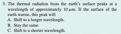 3. The thermal radiation from the earth's surface peaks at a
wavelength of approximately 10 um. If the surface of the
earth warms, this peak will
A. Shift to a longer wavelength.
B. Stay the same.
C. Shift to a shorter wavelength.
