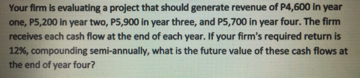 Your firm is evaluating a project that should generate revenue of P4,600 in year
one, P5,200 in year two, P5,900 in year three, and P5,700 in year four. The firm
receives each cash flow at the end of each year. If your firm's required return is
12%, compounding semi-annually, what is the future value of these cash flows at
the end of year four?
