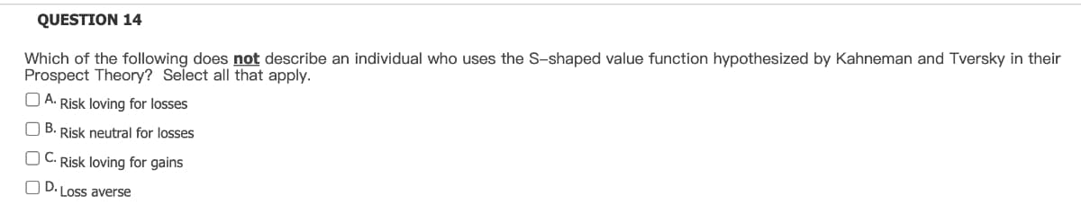 QUESTION 14
Which of the following does not describe an individual who uses the S-shaped value function hypothesized by Kahneman and Tversky in their
Prospect Theory? Select all that apply.
A. Risk loving for losses
OB. Risk neutral for losses
OC. Risk loving for gains
0
• Loss averse