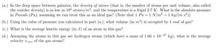 (a.) In the deep space between galaxies, the density of atoms (that is, the number of atoms per unit volume, also called
the number density) is as low as 10° atoms/m³, and the temperature is a frigid 2.7 K. What is the absolute pressure
in Pascals (Pa), assuming we can treat this as an ideal gas? (Note that 1 Pa = 1 N/m² = 1 kg/(m s²))
(b.) Using the value of pressure you calculated in part (a.), what volume (in m³) is occupied by 1 mol of gas?
(e.) What is the average kinetic energy (in J) of an atom in this gas?
(d.) Assuming the atoms in this gas are hydrogen atoms (which have a mass of 1.66 x 10-27 kg), what is the average
velocity Urms of the gas atoms?