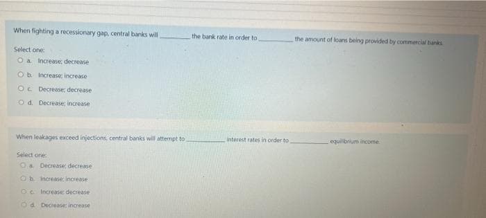 When fighting a recessionary gap, central banks will
Select one:
O a Increase; decrease
O b. Increase; increase
Oc. Decrease; decrease
Od. Decrease; increase
When leakages exceed injections, central banks will attempt to
Select one:
a Decrease; decrease
Ob increase increase
OC. Increase decrease
Od Decrease: increase
the bank rate in order to,
interest rates in order to
the amount of loans being provided by commercial banks
equilibrium income.