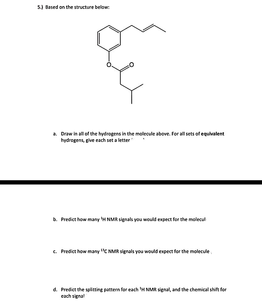 5.) Based on the structure below:
a. Draw in all of the hydrogens in the molecule above. For all sets of equivalent
hydrogens, give each set a letter
b. Predict how many ¹H NMR signals you would expect for the molecule
c. Predict how many ¹3C NMR signals you would expect for the molecule
d. Predict the splitting pattern for each ¹H NMR signal, and the chemical shift for
each signal