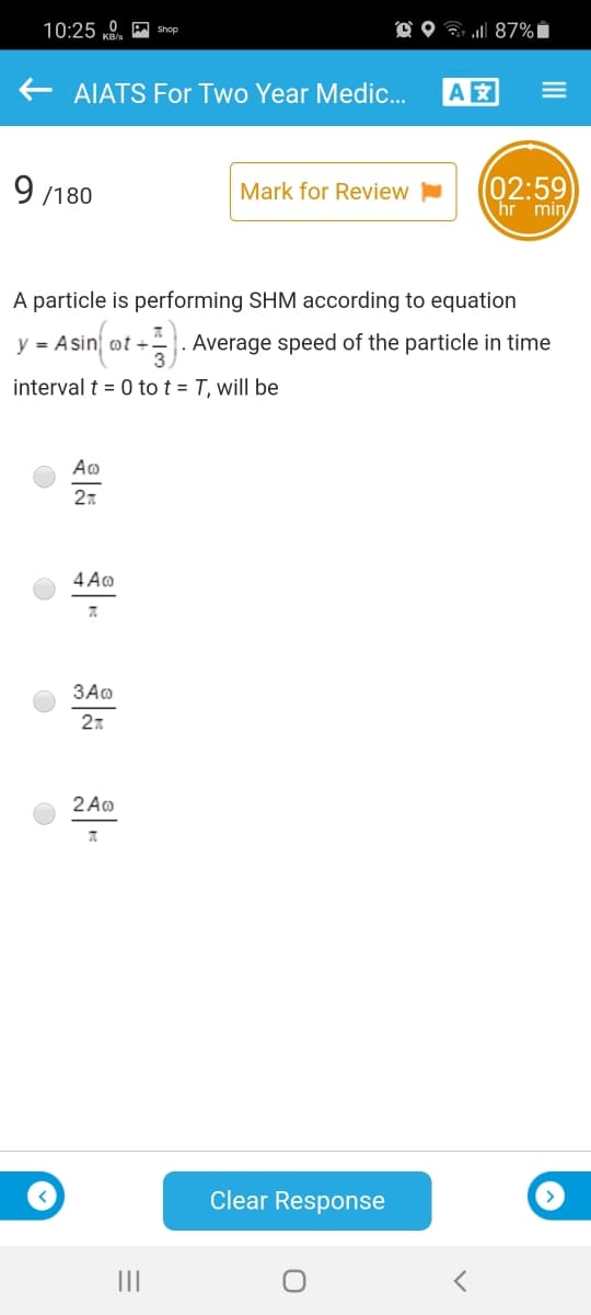 10:25 0. A Shop
O O 7 87%i
AIATS For Two Year Medic.
A
9 /180
(02:59
hr min
Mark for Review
A particle is performing SHM according to equation
y = Asin
t +|. Average speed of the particle in time
interval t = 0 to t = T, will be
Ao
27
4 Ao
3Ao
27
2 Ao
A.
Clear Response
II
III
