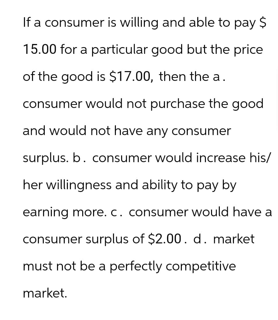 If a consumer is willing and able to pay $
15.00 for a particular good but the price
of the good is $17.00, then the a.
consumer would not purchase the good
and would not have any consumer
surplus. b. consumer would increase his/
her willingness and ability to pay by
earning more. c. consumer would have a
consumer surplus of $2.00. d. market
must not be a perfectly competitive
market.