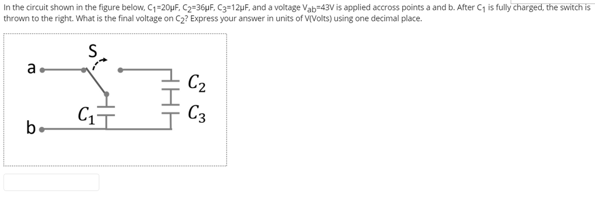 In the circuit shown in the figure below, C1=20µF, C2=36µF, C3=12µF, and a voltage Vab=43V is applied accross points a and b. After C1 is fully charged, the switch is
thrown to the right. What is the final voltage on C2? Express your answer in units of V(Volts) using one decimal place.
a.
C2
C1
C3
b.
