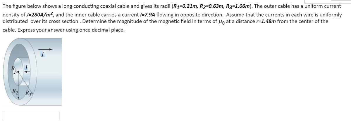 The figure below shows a long conducting coaxial cable and gives its radii (R1=0.21m, R2=0.63m, R3=1.06m). The outer cable has a uniform current
density of J=280A/m², and the inner cable carries a current l=7.9A flowing in opposite direction. Assume that the currents in each wire is uniformly
distributed over its cross section . Determine the magnitude of the magnetic field in terms of Ho at a distance r=1.48m from the center of the
cable. Express your answer using once decimal place.
R
R3
