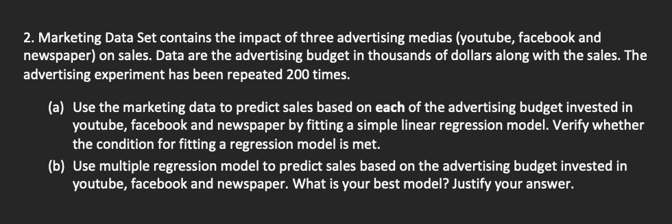 2. Marketing Data Set contains the impact of three advertising medias (youtube, facebook and
newspaper) on sales. Data are the advertising budget in thousands of dollars along with the sales. The
advertising experiment has been repeated 200 times.
(a) Use the marketing data to predict sales based on each of the advertising budget invested in
youtube, facebook and newspaper by fitting a simple linear regression model. Verify whether
the condition for fitting a regression model is met.
(b) Use multiple regression model to predict sales based on the advertising budget invested in
youtube, facebook and newspaper. What is your best model? Justify your answer.
