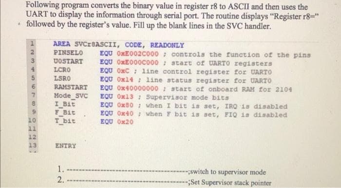 Following program converts the binary value in register r8 to ASCII and then uses the
UART to display the information through serial port. The routine displays "Register r8="
followed by the register's value. Fill up the blank lines in the SVC handler.
AREA SVCIBASCII, CODE, READONLY
PINSELO
EQU OXE002C000 controls the function of the pins
EQU OxE000Cco00 : start of UARTO registers
EQU OxC ; line control register for UARTO
EQU Ox14 ; line status register for UARTO
EQU Ox40000000 ; start of onboard RAM for 2104
EQU Ox13 ; Supervisor mode bits
EQU Ox80 : when I bit is set, IRQ is disabled
EQU Ox40 ; when F bit is set, FIQ is disabled
EQU Ox20
3
UOSTART
LCRO
5
LSRO
6.
RAMSTART
Mode SVC
I Bit
F_Bit
T bit
10
11
12
13
ENTRY
1.
--------;switch to supervisor mode
;Set Supervisor stack pointer
2.
