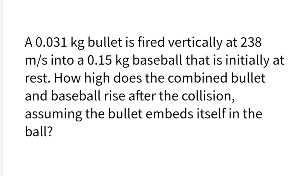 A 0.031 kg bullet is fired vertically at 238
m/s into a 0.15 kg baseball that is initially at
rest. How high does the combined bullet
and baseball rise after the collision,
assuming the bullet embeds itself in the
ball?
