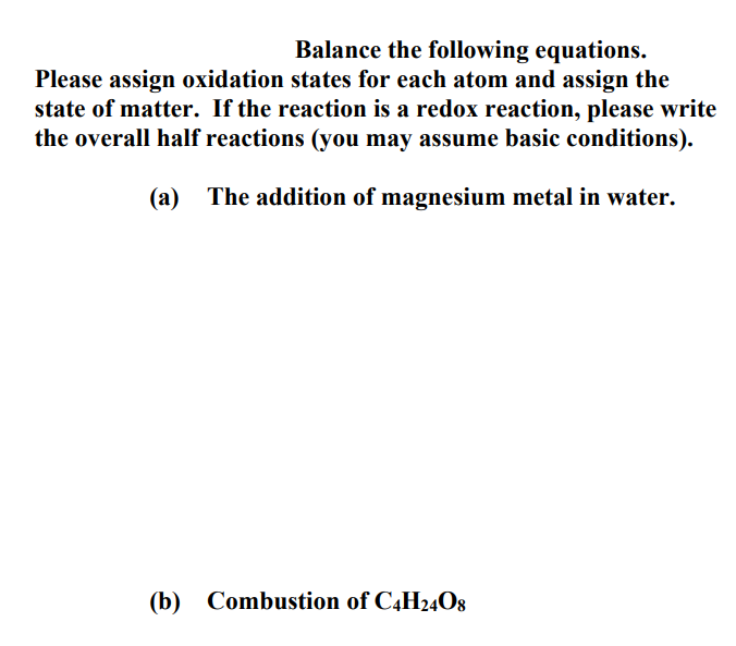 Balance the following equations.
Please assign oxidation states for each atom and assign the
state of matter. If the reaction is a redox reaction, please write
the overall half reactions (you may assume basic conditions).
(a) The addition of magnesium metal in water.
(b) Combustion of C4H24O8
