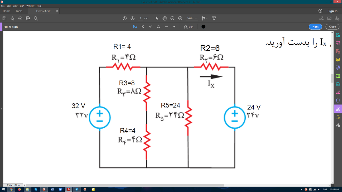 Exercise1.pdf - Adobe Acrobat Reader DC (32-bit)
File Edit View Sign Window Help
Home
Tools
Exercise1.pdf
Sign In
2 / 4
300%
IAb X
O Sign
Fill & Sign
Next
Close
= Ix را بدست آورید.
R1= 4
R2=6
R, =FN
R3=8
Ix
Rp=A2
32 V
R5=24
24 V
Tv +
+ rfv
۳۲۷
R4=4
8.50 x 11.00 in
P
P T0 .l
10:13 PM
ENG
