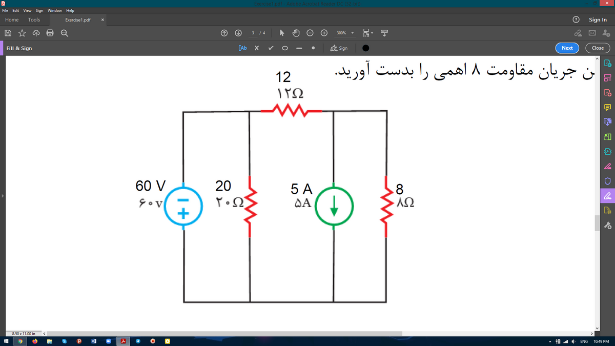 Exercise1.pdf - Adobe Acrobat Reader DC (32-bit)
File Edit View Sign Window Help
Home
Tools
Exercise1.pdf
Sign In
3 / 4
300%
IAb X
O Sign
Fill & Sign
Next
Close
بن جریان مقاومت ۸ اهمی را بدست آورید.
12
ΤΩ
60 V
20
5 A
DA ( I
.8
8.50 x 11.00 in
ENG
10:49 PM
I+
