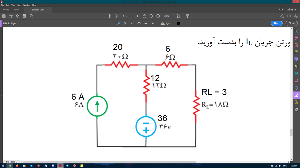 Exercise1.pdf - Adobe Acrobat Reader DC (32-bit)
File Edit View Sign Window Help
Home
Tools
Exercise1.pdf
Sign In
4 / 4
300%
IAb X
O Sign
Fill & Sign
Next
Close
ورتن جریان IL را بدست آورید.
20
12
RL = 3
6 A
↑
SA
36
8.50 x 11.00 in
ENG
11:06 PM
I+
