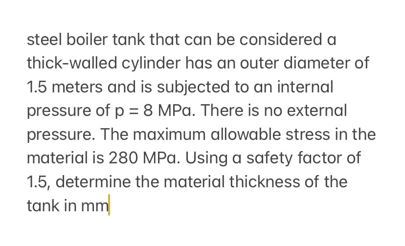 steel boiler tank that can be considered a
thick-walled cylinder has an outer diameter of
1.5 meters and is subjected to an internal
pressure of p = 8 MPa. There is no external
pressure. The maximum allowable stress in the
material is 280 MPa. Using a safety factor of
1.5, determine the material thickness of the
tank in mm
