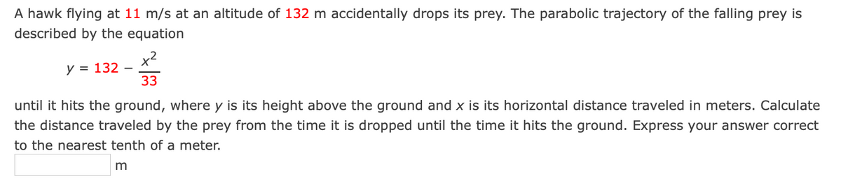 A hawk flying at 11 m/s at an altitude of 132 m accidentally drops its prey. The parabolic trajectory of the falling prey is
described by the equation
x2
y = 132
33
until it hits the ground, where y is its height above the ground and x is its horizontal distance traveled in meters. Calculate
the distance traveled by the prey from the time it is dropped until the time it hits the ground. Express your answer correct
to the nearest tenth of a meter.
m
