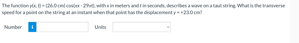The function y(x, t) = (26.0 cm) cos(x - 29лt), with x in meters and t in seconds, describes a wave on a taut string. What is the transverse
speed for a point on the string at an instant when that point has the displacement y = +23.0 cm?
Number
Units