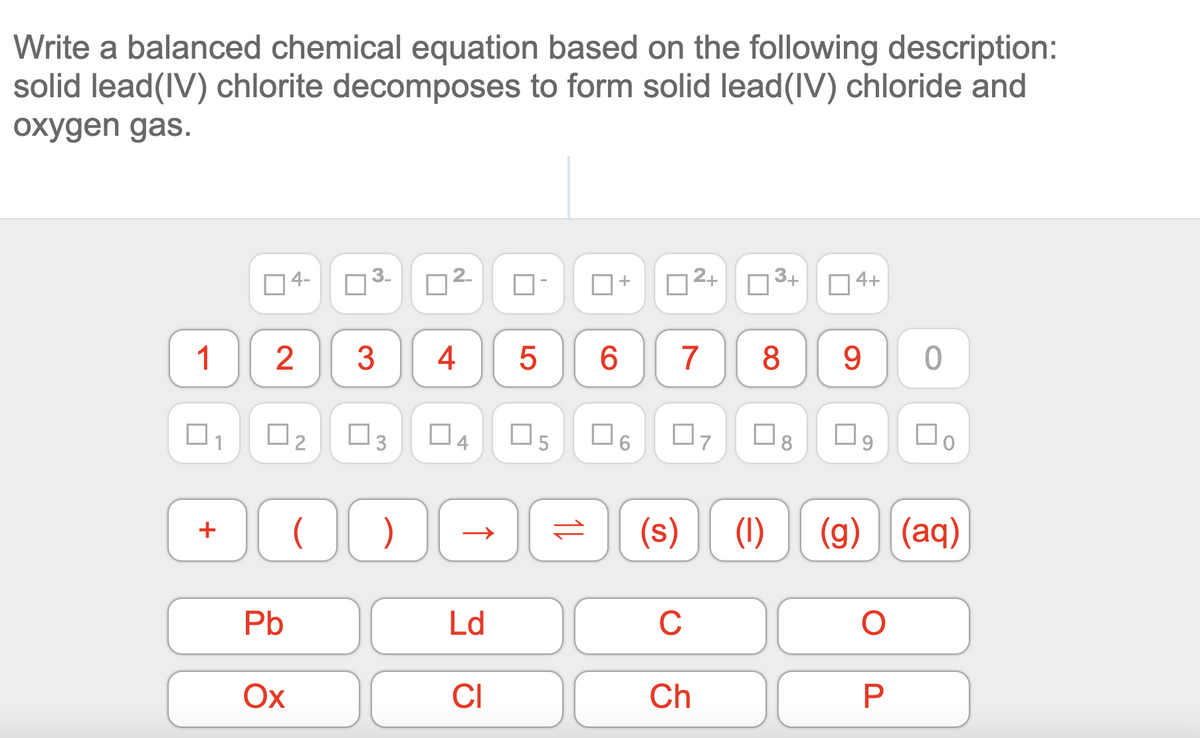 Write a balanced chemical equation based on the following description:
solid lead(IV) chlorite decomposes to form solid lead(IV) chloride and
oxygen gas.
4-
3-
D2+
3+
O 4+
+
1
4
7
8
O2
O3
O5
O6
(s)
(1)
(g) (aq)
+
Pb
Ld
C
Ох
CI
Ch
CO
2.
