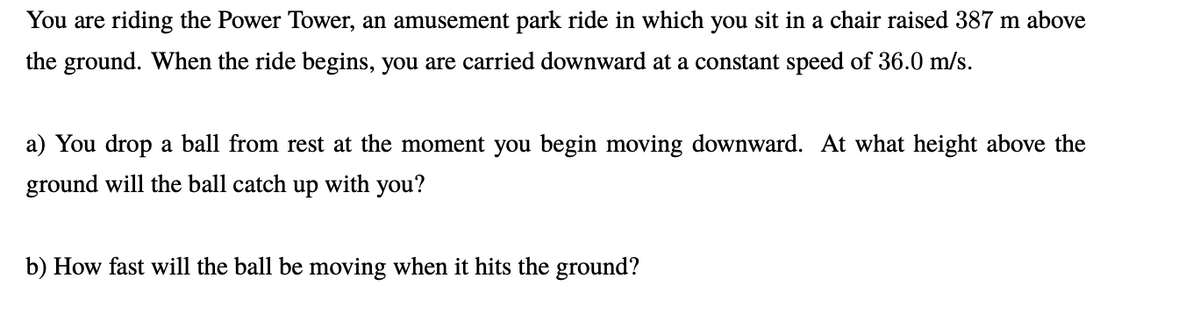 You are riding the Power Tower, an amusement park ride in which you sit in a chair raised 387 m above
the ground. When the ride begins, you are carried downward at a constant speed of 36.0 m/s.
a) You drop a ball from rest at the moment you begin moving downward. At what height above the
ground will the ball catch up with you?
b) How fast will the ball be moving when it hits the ground?