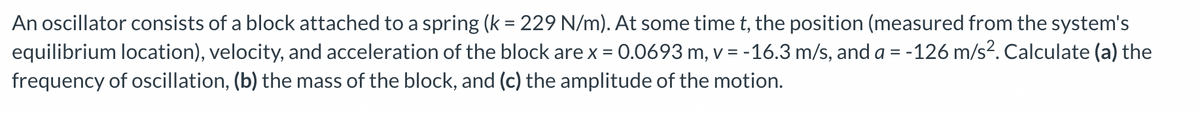 An oscillator consists of a block attached to a spring (k = 229 N/m). At some time t, the position (measured from the system's
equilibrium location), velocity, and acceleration of the block are x = 0.0693 m, v = -16.3 m/s, and a = -126 m/s². Calculate (a) the
frequency of oscillation, (b) the mass of the block, and (c) the amplitude of the motion.