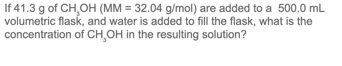 If 41.3 g of CH,OH (MM = 32.04 g/mol) are added to a 500.0 mL
volumetric flask, and water is added to fill the flask, what is the
concentration of CH,OH in the resulting solution?
%3D
