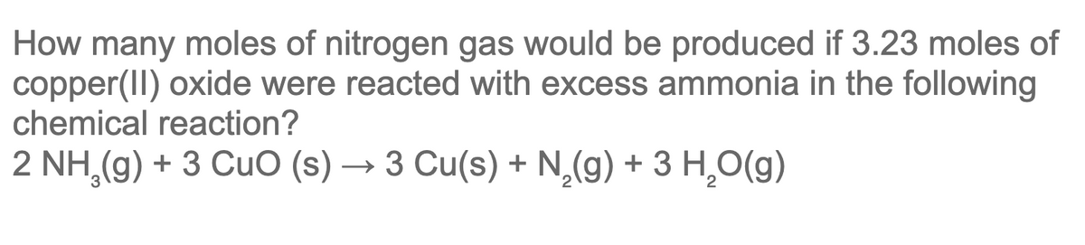 How many moles of nitrogen gas would be produced if 3.23 moles of
copper(II) oxide were reacted with excess ammonia in the following
chemical reaction?
2 NH,(g) + 3 CuO (s) → 3 Cu(s) + N,(g) + 3 H,O(g)
